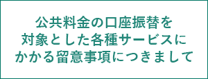公共料金の口座振替を対象とした各種サービスにかかる留意事項につきまして
